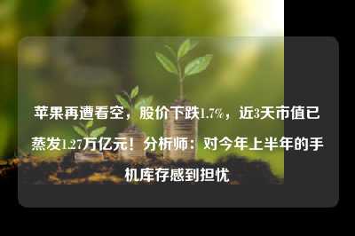 苹果再遭看空，股价下跌1.7%，近3天市值已蒸发1.27万亿元！分析师：对今年上半年的手机库存感到担忧