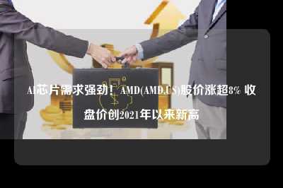ai芯片需求强劲！amd(amd.us)股价涨超8% 收盘价创2021年以来新高