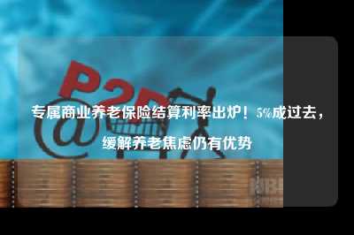 专属商业养老保险结算利率出炉！5%成过去，缓解养老焦虑仍有优势