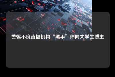 警惕不良直播机构“黑手”伸向大学生博主